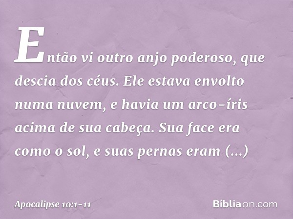 Então vi outro anjo poderoso, que descia dos céus. Ele estava envolto numa nuvem, e havia um arco-íris acima de sua cabeça. Sua face era como o sol, e suas pern