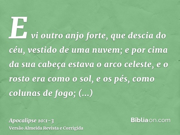 E vi outro anjo forte, que descia do céu, vestido de uma nuvem; e por cima da sua cabeça estava o arco celeste, e o rosto era como o sol, e os pés, como colunas