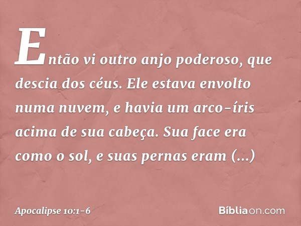 Então vi outro anjo poderoso, que descia dos céus. Ele estava envolto numa nuvem, e havia um arco-íris acima de sua cabeça. Sua face era como o sol, e suas pern