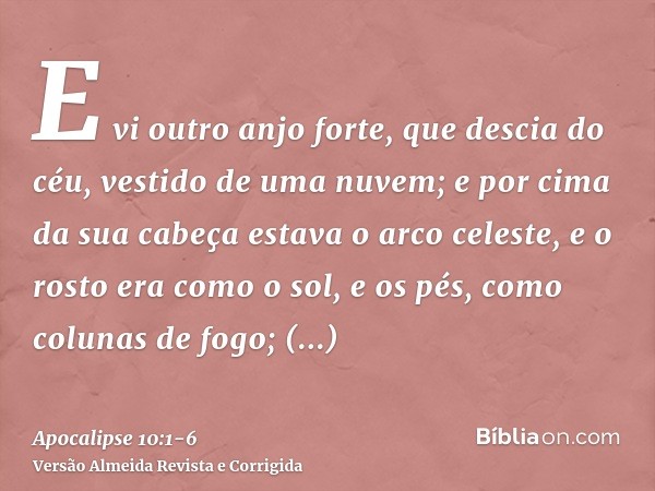 E vi outro anjo forte, que descia do céu, vestido de uma nuvem; e por cima da sua cabeça estava o arco celeste, e o rosto era como o sol, e os pés, como colunas