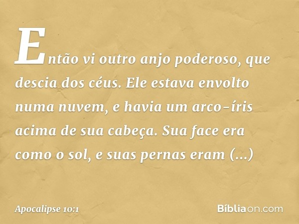 Então vi outro anjo poderoso, que descia dos céus. Ele estava envolto numa nuvem, e havia um arco-íris acima de sua cabeça. Sua face era como o sol, e suas pern