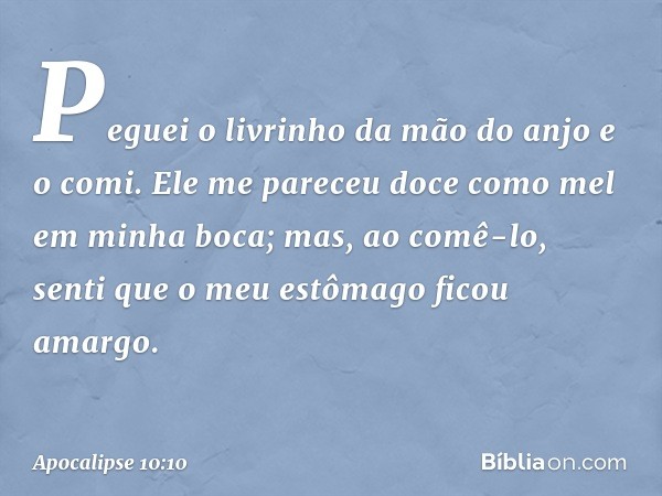 Peguei o livrinho da mão do anjo e o comi. Ele me pareceu doce como mel em minha boca; mas, ao comê-lo, senti que o meu estômago ficou amargo. -- Apocalipse 10: