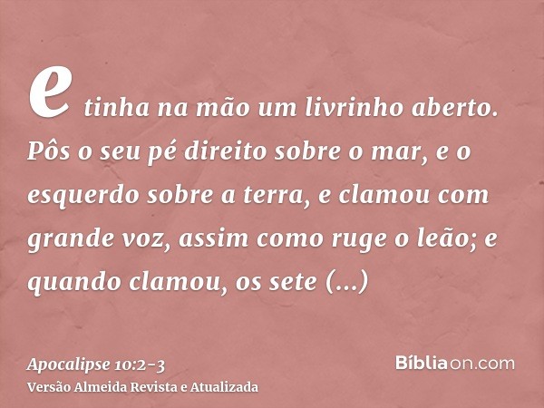 e tinha na mão um livrinho aberto. Pôs o seu pé direito sobre o mar, e o esquerdo sobre a terra,e clamou com grande voz, assim como ruge o leão; e quando clamou