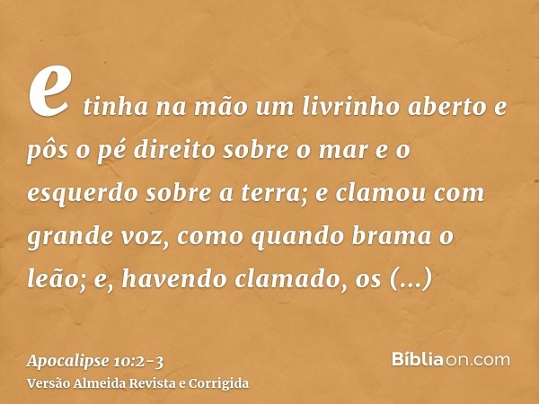 e tinha na mão um livrinho aberto e pôs o pé direito sobre o mar e o esquerdo sobre a terra;e clamou com grande voz, como quando brama o leão; e, havendo clamad