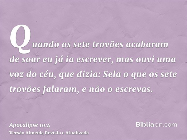 Quando os sete trovões acabaram de soar eu já ia escrever, mas ouvi uma voz do céu, que dizia: Sela o que os sete trovões falaram, e não o escrevas.