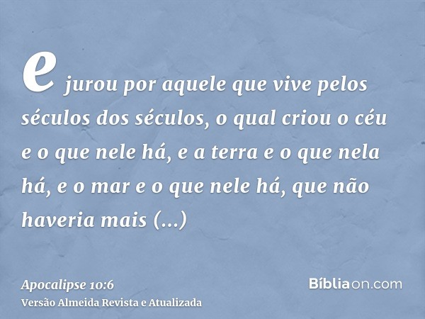 e jurou por aquele que vive pelos séculos dos séculos, o qual criou o céu e o que nele há, e a terra e o que nela há, e o mar e o que nele há, que não haveria m