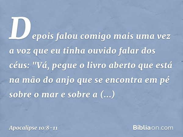 Depois falou comigo mais uma vez a voz que eu tinha ouvido falar dos céus: "Vá, pegue o livro aberto que está na mão do anjo que se encontra em pé sobre o mar e