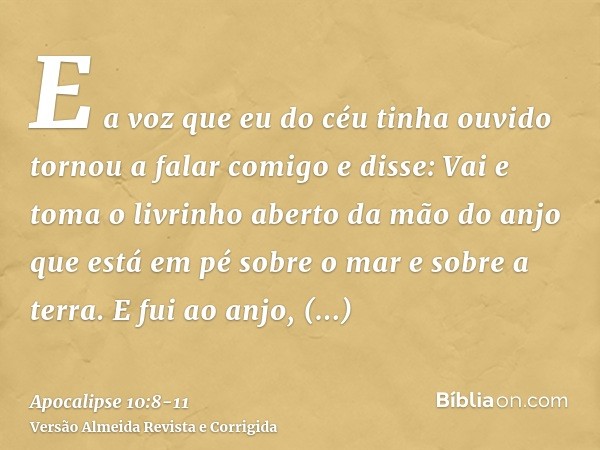 E a voz que eu do céu tinha ouvido tornou a falar comigo e disse: Vai e toma o livrinho aberto da mão do anjo que está em pé sobre o mar e sobre a terra.E fui a