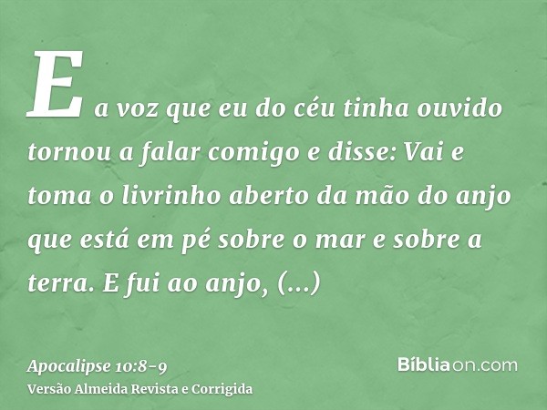 E a voz que eu do céu tinha ouvido tornou a falar comigo e disse: Vai e toma o livrinho aberto da mão do anjo que está em pé sobre o mar e sobre a terra.E fui a