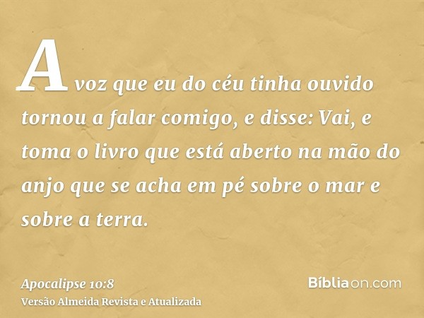 A voz que eu do céu tinha ouvido tornou a falar comigo, e disse: Vai, e toma o livro que está aberto na mão do anjo que se acha em pé sobre o mar e sobre a terr