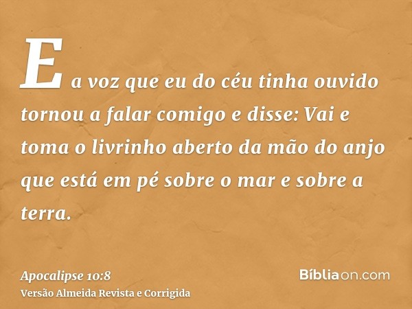 E a voz que eu do céu tinha ouvido tornou a falar comigo e disse: Vai e toma o livrinho aberto da mão do anjo que está em pé sobre o mar e sobre a terra.