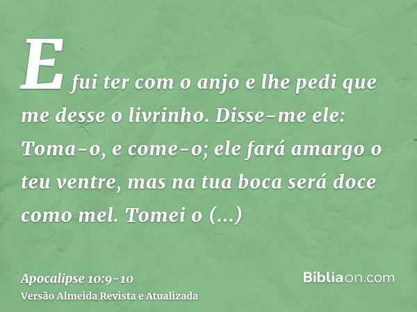 E fui ter com o anjo e lhe pedi que me desse o livrinho. Disse-me ele: Toma-o, e come-o; ele fará amargo o teu ventre, mas na tua boca será doce como mel.Tomei 