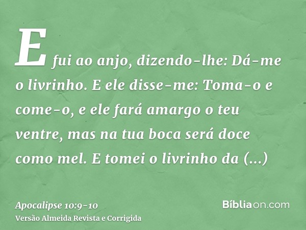 E fui ao anjo, dizendo-lhe: Dá-me o livrinho. E ele disse-me: Toma-o e come-o, e ele fará amargo o teu ventre, mas na tua boca será doce como mel.E tomei o livr