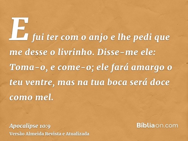 E fui ter com o anjo e lhe pedi que me desse o livrinho. Disse-me ele: Toma-o, e come-o; ele fará amargo o teu ventre, mas na tua boca será doce como mel.