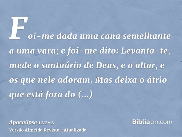 Foi-me dada uma cana semelhante a uma vara; e foi-me dito: Levanta-te, mede o santuário de Deus, e o altar, e os que nele adoram.Mas deixa o átrio que está fora