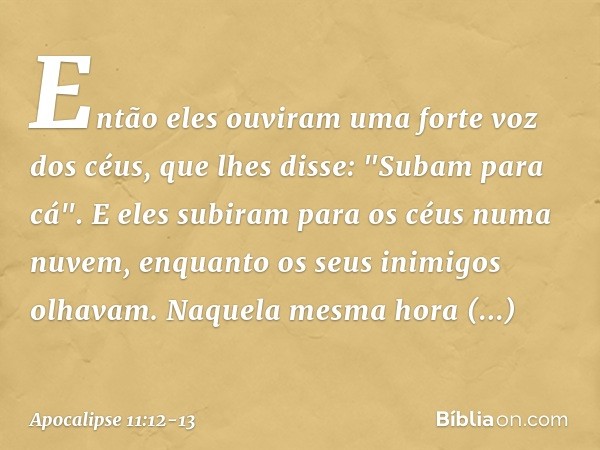 Então eles ouviram uma forte voz dos céus, que lhes disse: "Subam para cá". E eles subiram para os céus numa nuvem, enquanto os seus inimigos olhavam. Naquela m