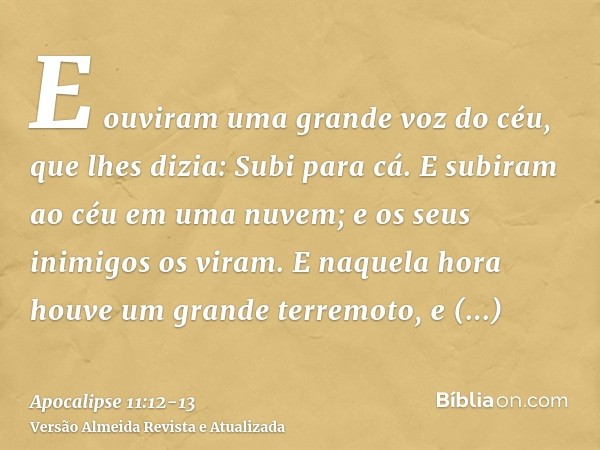 E ouviram uma grande voz do céu, que lhes dizia: Subi para cá. E subiram ao céu em uma nuvem; e os seus inimigos os viram.E naquela hora houve um grande terremo