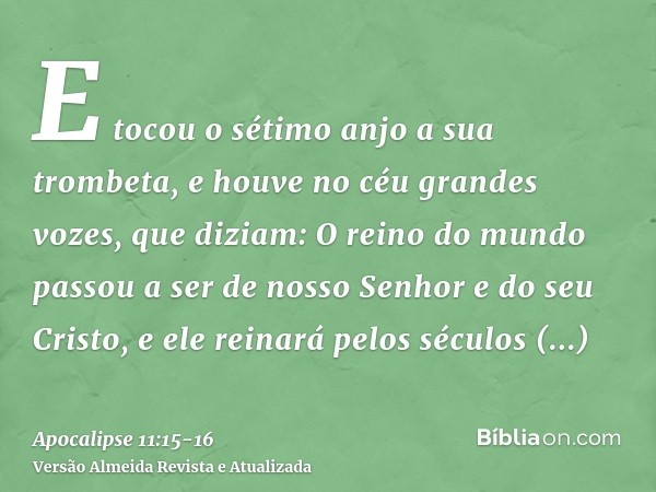 E tocou o sétimo anjo a sua trombeta, e houve no céu grandes vozes, que diziam: O reino do mundo passou a ser de nosso Senhor e do seu Cristo, e ele reinará pel