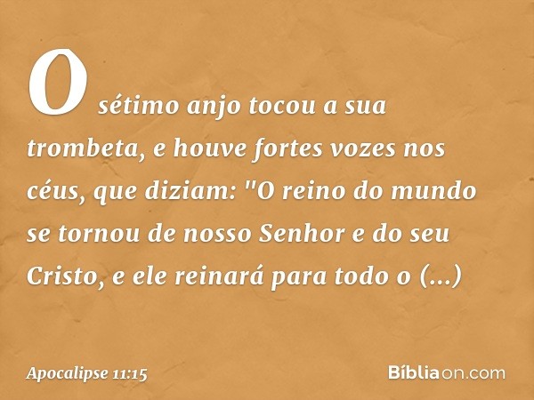 O sétimo anjo tocou a sua trombeta, e houve fortes vozes nos céus, que diziam:
"O reino do mundo
se tornou de nosso Senhor
e do seu Cristo,
e ele reinará
para t