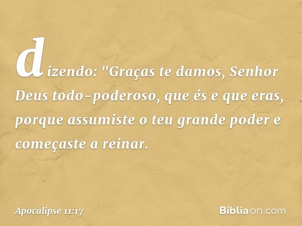 dizendo:
"Graças te damos,
Senhor Deus todo-poderoso,
que és e que eras,
porque assumiste
o teu grande poder
e começaste a reinar. -- Apocalipse 11:17