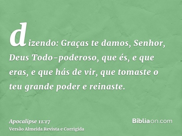 dizendo: Graças te damos, Senhor, Deus Todo-poderoso, que és, e que eras, e que hás de vir, que tomaste o teu grande poder e reinaste.