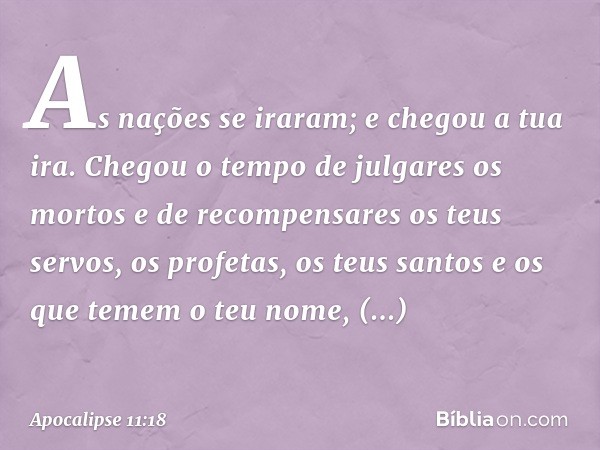 As nações se iraram;
e chegou a tua ira.
Chegou o tempo de julgares
os mortos
e de recompensares
os teus servos, os profetas,
os teus santos
e os que temem o te