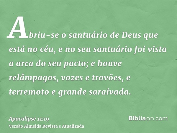 Abriu-se o santuário de Deus que está no céu, e no seu santuário foi vista a arca do seu pacto; e houve relâmpagos, vozes e trovões, e terremoto e grande saraiv