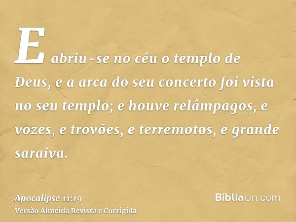 E abriu-se no céu o templo de Deus, e a arca do seu concerto foi vista no seu templo; e houve relâmpagos, e vozes, e trovões, e terremotos, e grande saraiva.