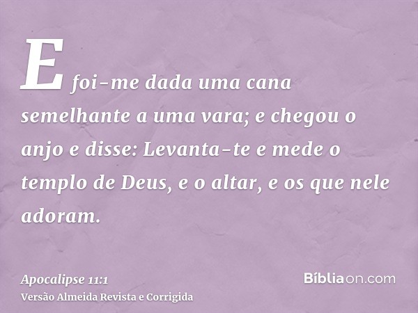 E foi-me dada uma cana semelhante a uma vara; e chegou o anjo e disse: Levanta-te e mede o templo de Deus, e o altar, e os que nele adoram.