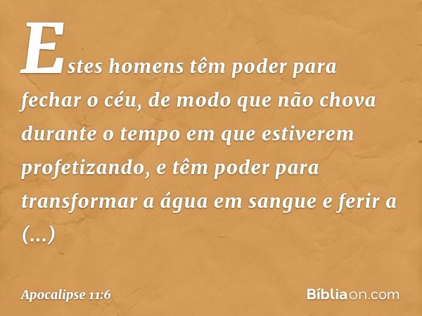 Estes homens têm poder para fechar o céu, de modo que não chova durante o tempo em que estiverem profetizando, e têm poder para transformar a água em sangue e f