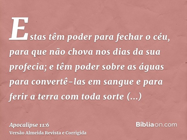 Estas têm poder para fechar o céu, para que não chova nos dias da sua profecia; e têm poder sobre as águas para convertê-las em sangue e para ferir a terra com 