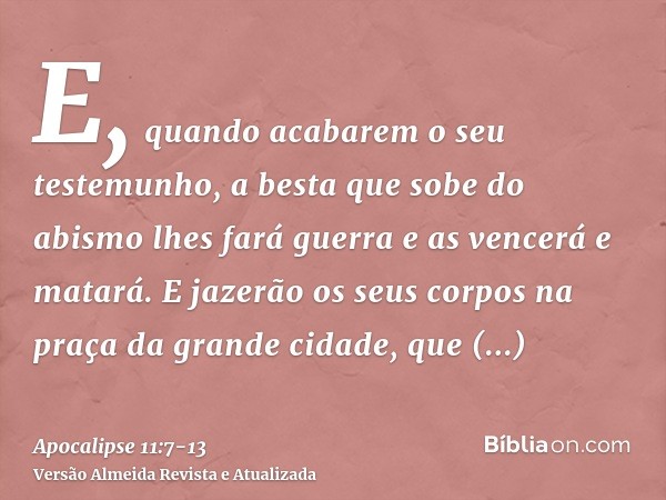E, quando acabarem o seu testemunho, a besta que sobe do abismo lhes fará guerra e as vencerá e matará.E jazerão os seus corpos na praça da grande cidade, que e
