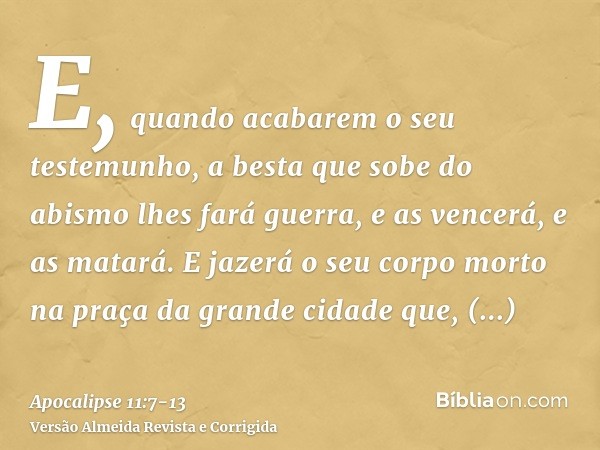 E, quando acabarem o seu testemunho, a besta que sobe do abismo lhes fará guerra, e as vencerá, e as matará.E jazerá o seu corpo morto na praça da grande cidade
