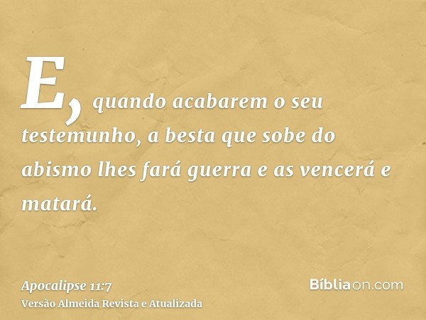 E, quando acabarem o seu testemunho, a besta que sobe do abismo lhes fará guerra e as vencerá e matará.