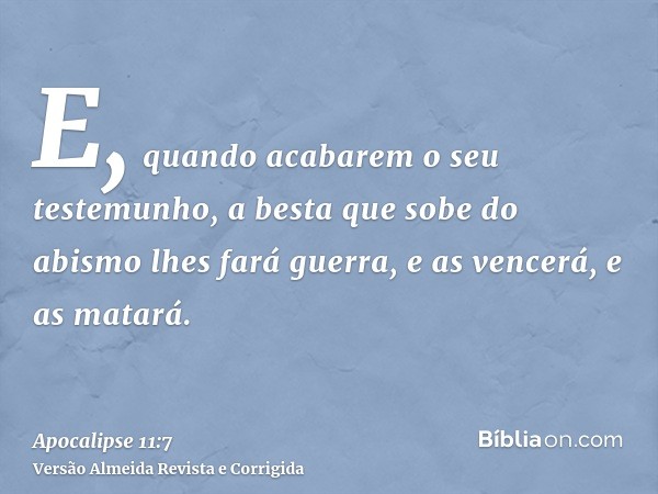 E, quando acabarem o seu testemunho, a besta que sobe do abismo lhes fará guerra, e as vencerá, e as matará.