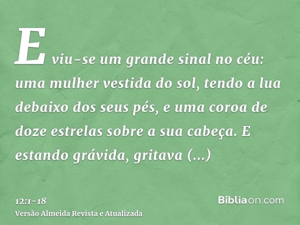 E viu-se um grande sinal no céu: uma mulher vestida do sol, tendo a lua debaixo dos seus pés, e uma coroa de doze estrelas sobre a sua cabeça.E estando grávida,