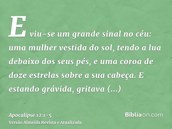 E viu-se um grande sinal no céu: uma mulher vestida do sol, tendo a lua debaixo dos seus pés, e uma coroa de doze estrelas sobre a sua cabeça.E estando grávida,