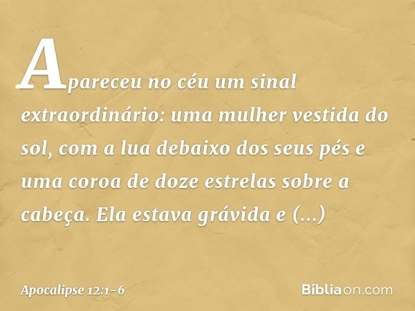 Apareceu no céu um sinal extraordinário: uma mulher vestida do sol, com a lua debaixo dos seus pés e uma coroa de doze estrelas sobre a cabeça. Ela estava grávi