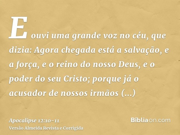 E ouvi uma grande voz no céu, que dizia: Agora chegada está a salvação, e a força, e o reino do nosso Deus, e o poder do seu Cristo; porque já o acusador de nos