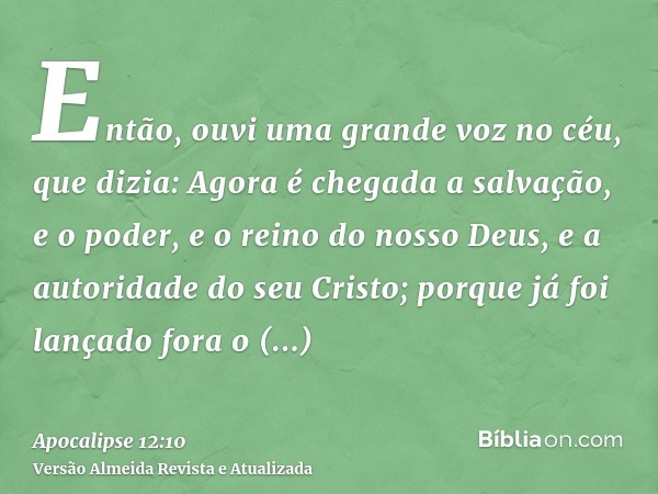 Então, ouvi uma grande voz no céu, que dizia: Agora é chegada a salvação, e o poder, e o reino do nosso Deus, e a autoridade do seu Cristo; porque já foi lançad