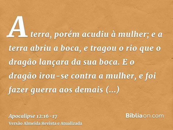 A terra, porém acudiu à mulher; e a terra abriu a boca, e tragou o rio que o dragão lançara da sua boca.E o dragão irou-se contra a mulher, e foi fazer guerra a