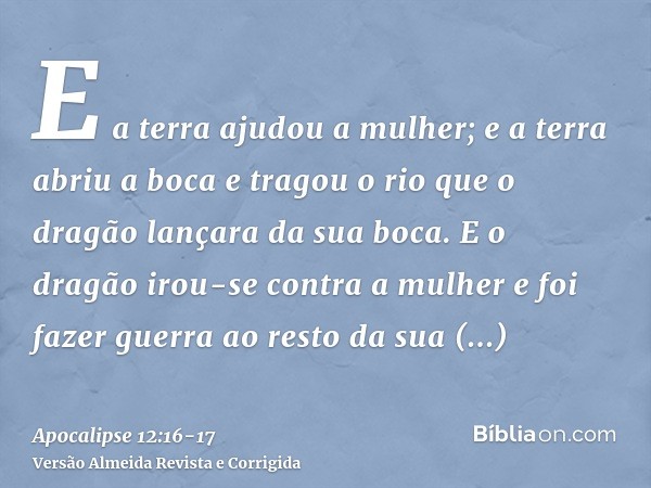 E a terra ajudou a mulher; e a terra abriu a boca e tragou o rio que o dragão lançara da sua boca.E o dragão irou-se contra a mulher e foi fazer guerra ao resto