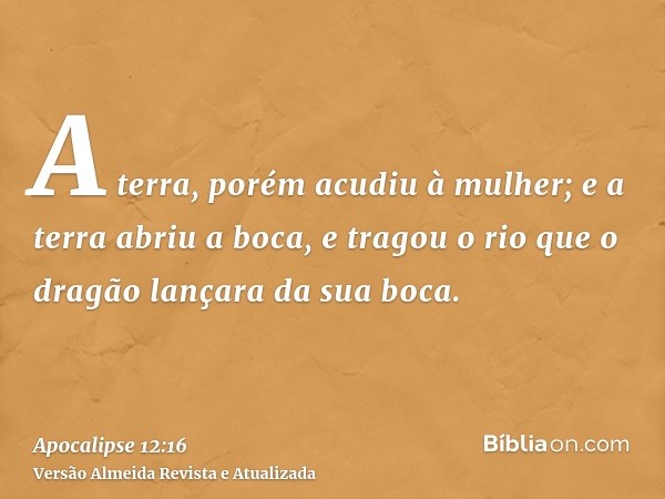 A terra, porém acudiu à mulher; e a terra abriu a boca, e tragou o rio que o dragão lançara da sua boca.