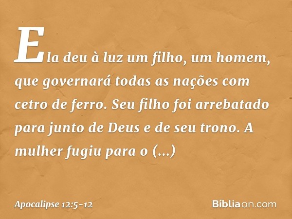 Ela deu à luz um filho, um homem, que governará todas as nações com cetro de ferro. Seu filho foi arrebatado para junto de Deus e de seu trono. A mulher fugiu p