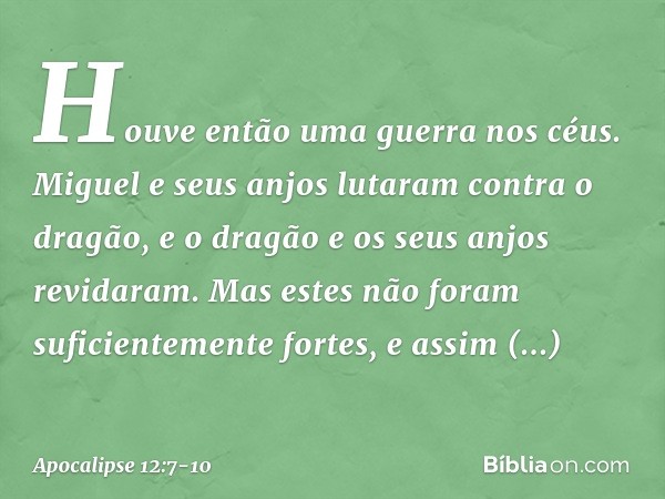 Houve então uma guerra nos céus. Miguel e seus anjos lutaram contra o dragão, e o dragão e os seus anjos revidaram. Mas estes não foram suficientemente fortes, 