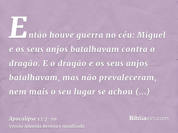 Então houve guerra no céu: Miguel e os seus anjos batalhavam contra o dragão. E o dragão e os seus anjos batalhavam,mas não prevaleceram, nem mais o seu lugar s