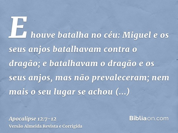 E houve batalha no céu: Miguel e os seus anjos batalhavam contra o dragão; e batalhavam o dragão e os seus anjos,mas não prevaleceram; nem mais o seu lugar se a