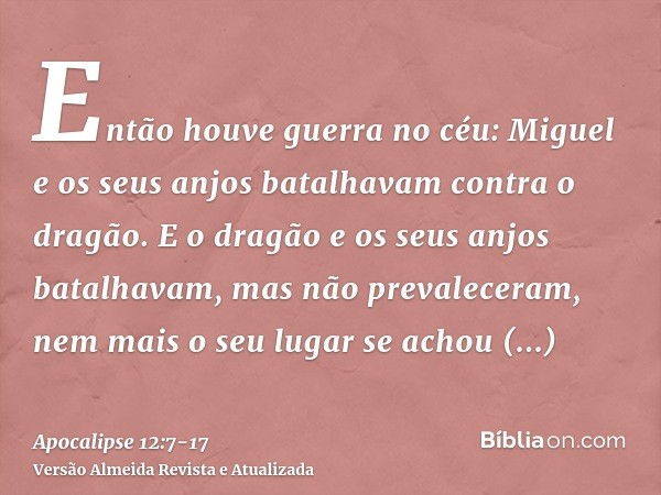 Então houve guerra no céu: Miguel e os seus anjos batalhavam contra o dragão. E o dragão e os seus anjos batalhavam,mas não prevaleceram, nem mais o seu lugar s