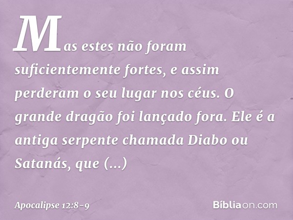 Mas estes não foram suficientemente fortes, e assim perderam o seu lugar nos céus. O grande dragão foi lançado fora. Ele é a antiga serpente chamada Diabo ou Sa