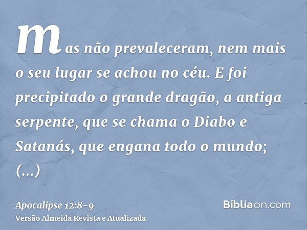 mas não prevaleceram, nem mais o seu lugar se achou no céu.E foi precipitado o grande dragão, a antiga serpente, que se chama o Diabo e Satanás, que engana todo